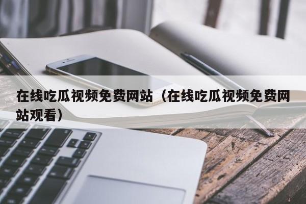 在线吃瓜视频免费网站（在线吃瓜视频免费网站观看）