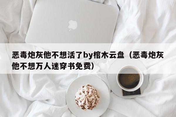 恶毒炮灰他不想活了by棺木云盘（恶毒炮灰他不想万人迷穿书免费）
