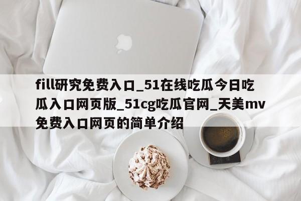 fill研究免费入口_51在线吃瓜今日吃瓜入口网页版_51cg吃瓜官网_天美mv免费入口网页的简单介绍