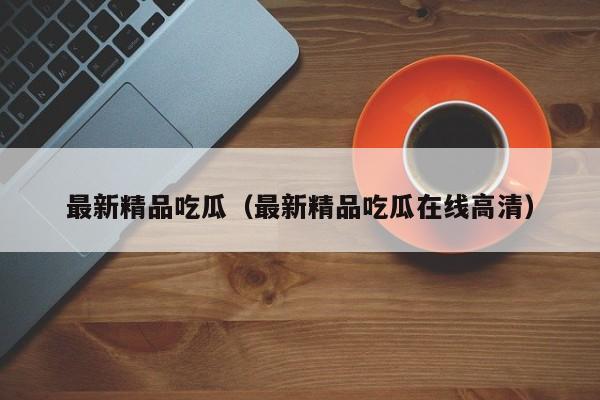 最新精品吃瓜（最新精品吃瓜在线高清）