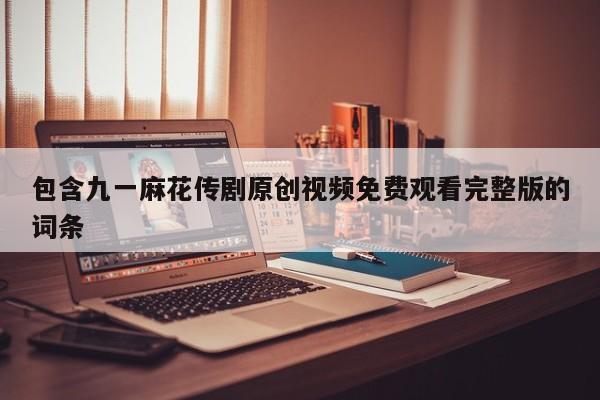 包含九一麻花传剧原创视频免费观看完整版的词条