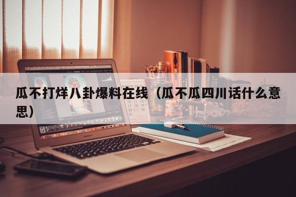 瓜不打烊八卦爆料在线（瓜不瓜四川话什么意思）