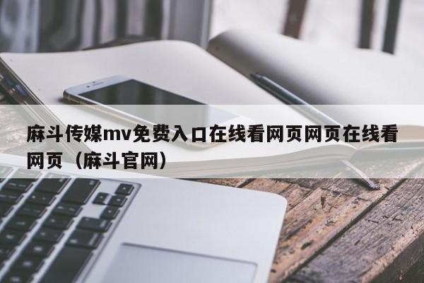 麻斗传媒mv免费入口在线看网页网页在线看网页（麻斗官网）