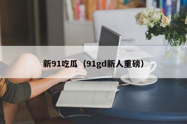 新91吃瓜（91gd新人重磅）