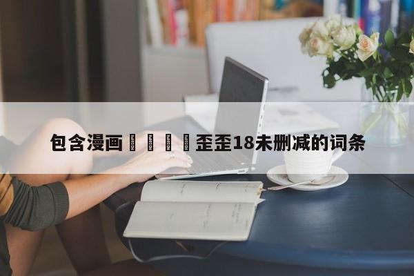 包含漫画🈲歪歪18未删减的词条