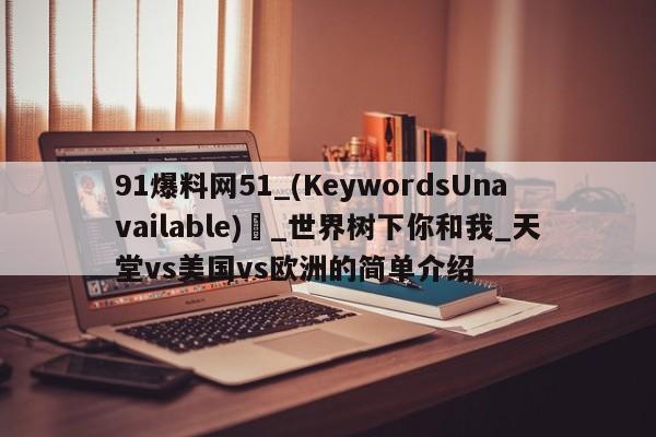 91爆料网51_(KeywordsUnavailable) _世界树下你和我_天堂vs美国vs欧洲的简单介绍