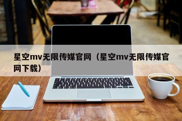 星空mv无限传媒官网（星空mv无限传媒官网下载）