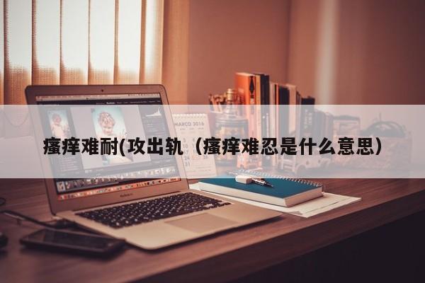 瘙痒难耐(攻出轨（瘙痒难忍是什么意思）