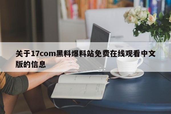 关于17com黑料爆料站免费在线观看中文版的信息